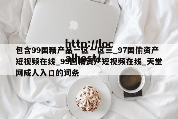 包含99国精产品一区一区三_97国偷资产短视频在线_99国精资产短视频在线_天堂网成人入口的词条